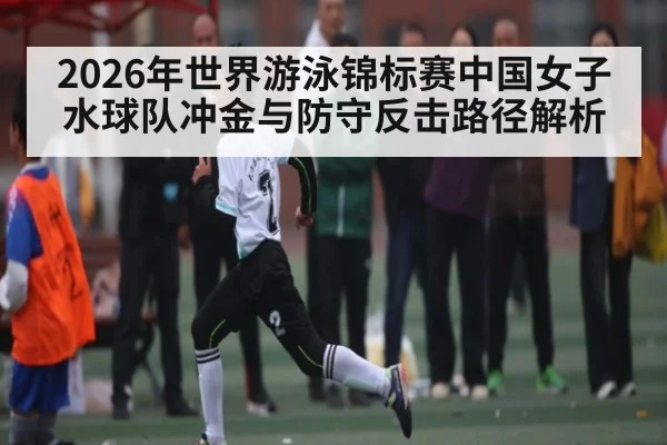 2026年世界游泳锦标赛中国女子水球队冲金与防守反击路径解析